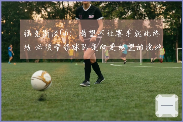 福克斯谈G6：渴望不让赛季就此终结 必须带领球队走向更绝望的境地